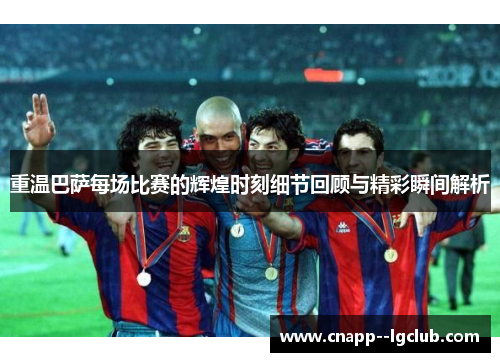 重温巴萨每场比赛的辉煌时刻细节回顾与精彩瞬间解析