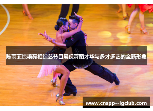 陈雨菲惊艳亮相综艺节目展现舞蹈才华与多才多艺的全新形象