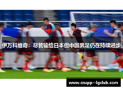 伊万科维奇:尽管输给日本但中国男足仍在持续进步 伊万科维奇:尽管输给日本但中国男足仍在持续进步