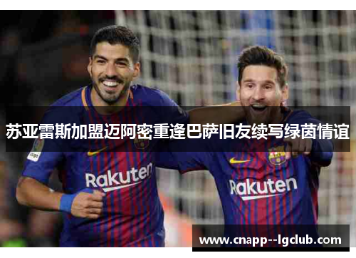苏亚雷斯加盟迈阿密重逢巴萨旧友续写绿茵情谊 苏亚雷斯加盟迈阿密重逢巴萨旧友续写绿茵情谊