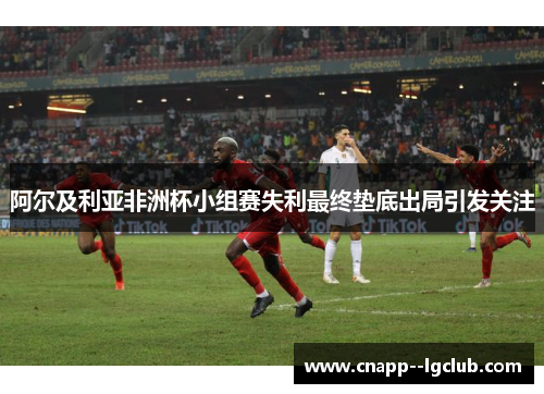 阿尔及利亚非洲杯小组赛失利最终垫底出局引发关注 阿尔及利亚非洲杯小组赛失利最终垫底出局引发关注
